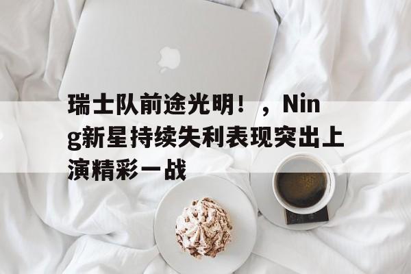 开云中国-关于瑞士队前途光明！，Ning新星持续失利表现突出上演精彩一战的信息