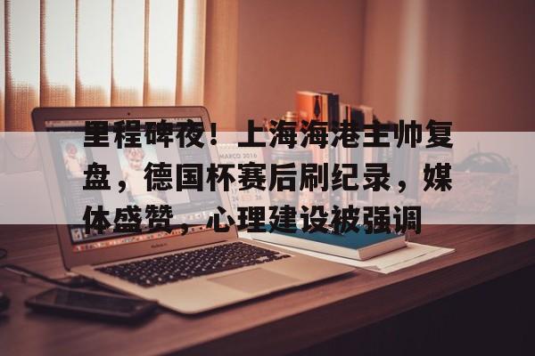 kaiyun-里程碑夜！上海海港主帅复盘，德国杯赛后刷纪录，媒体盛赞，心理建设被强调的简单介绍